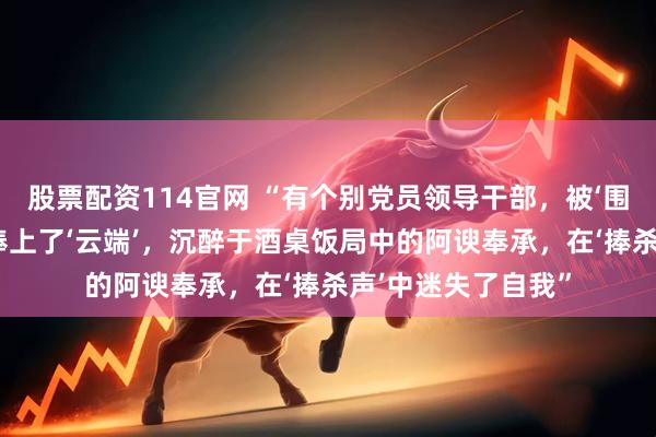 股票配资114官网 “有个别党员领导干部，被‘围猎者’的花言巧语捧上了‘云端’，沉醉于酒桌饭局中的阿谀奉承，在‘捧杀声’中迷失了自我”