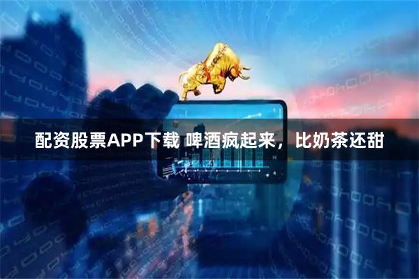 配资股票APP下载 啤酒疯起来，比奶茶还甜