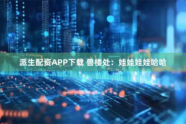 派生配资APP下载 兽楼处：娃娃娃娃哈哈