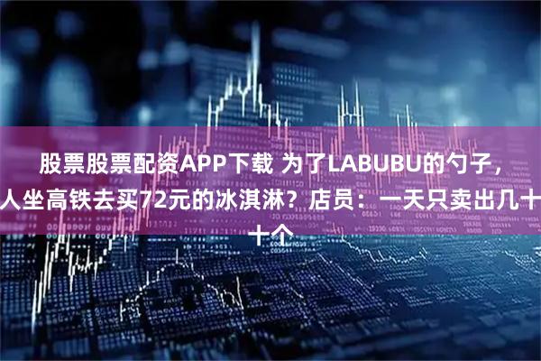股票股票配资APP下载 为了LABUBU的勺子，有人坐高铁去买72元的冰淇淋？店员：一天只卖出几十个