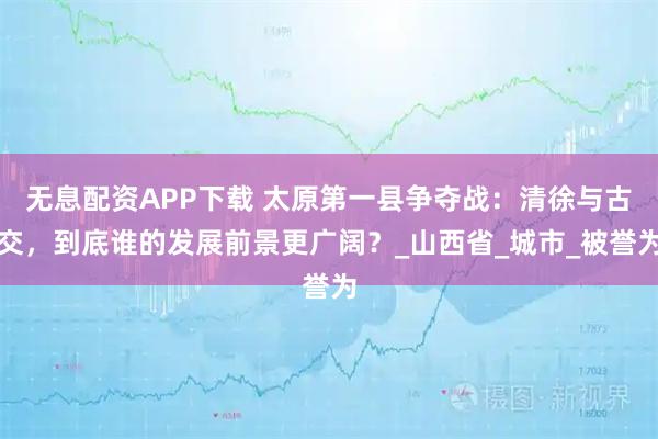 无息配资APP下载 太原第一县争夺战:清徐与古交,到底谁的发展前景更广阔?_山西省_城市_被誉为