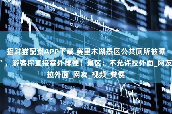 招财猫配资APP下载 赛里木湖景区公共厕所被曝“屎满为患”，游客称直接室外排便！景区：不允许拉外面_网友_视频_粪便