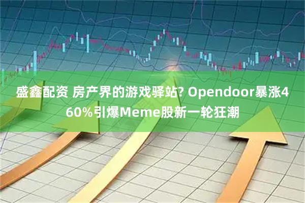 盛鑫配资 房产界的游戏驿站? Opendoor暴涨460%引爆Meme股新一轮狂潮