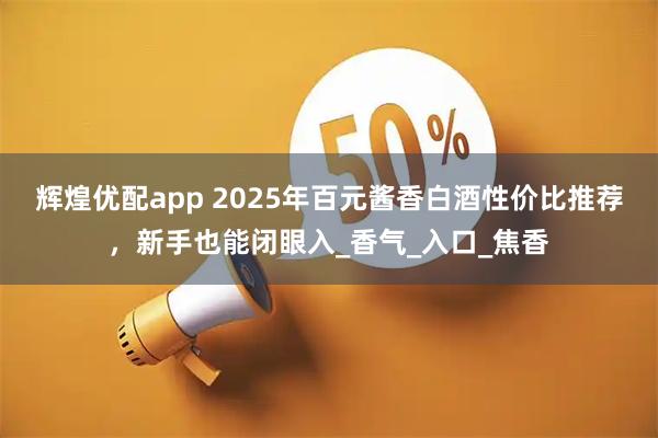 辉煌优配app 2025年百元酱香白酒性价比推荐,新手也能闭眼入_香气_入口_焦香