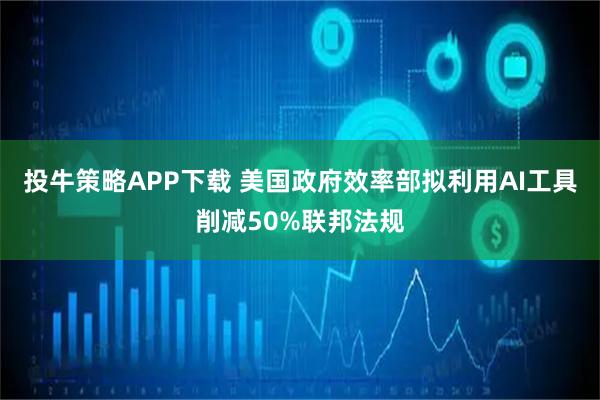 投牛策略APP下载 美国政府效率部拟利用AI工具削减50%联邦法规