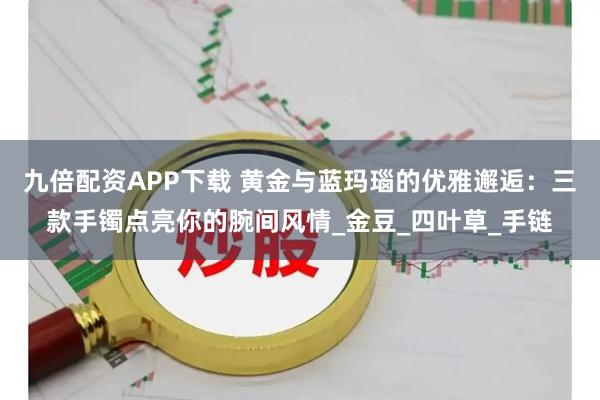 九倍配资APP下载 黄金与蓝玛瑙的优雅邂逅:三款手镯点亮你的腕间风情_金豆_四叶草_手链