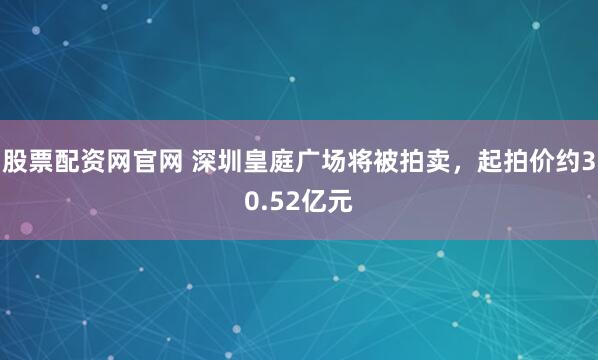 股票配资网官网 深圳皇庭广场将被拍卖，起拍价约30.52亿元