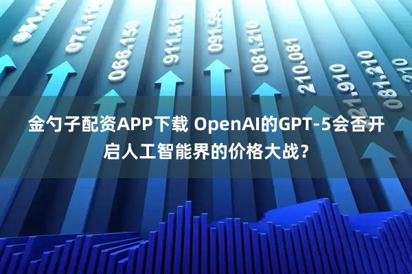 金勺子配资APP下载 OpenAI的GPT-5会否开启人工智能界的价格大战？