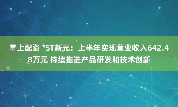 掌上配资 *ST新元：上半年实现营业收入642.48万元 持续推进产品研发和技术创新
